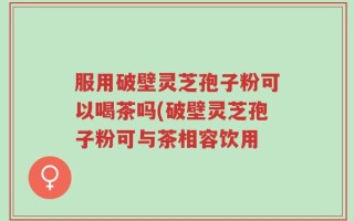 服用破壁灵芝孢子粉可以喝茶吗(破壁灵芝孢子粉可与茶相容饮用