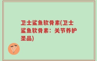 卫士鲨鱼软骨素(卫士鲨鱼软骨素：关节养护圣品)
