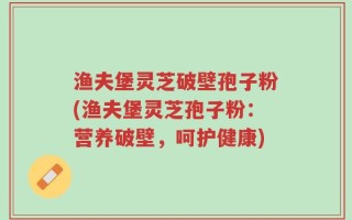 渔夫堡灵芝破壁孢子粉(渔夫堡灵芝孢子粉：营养破壁，呵护健康)