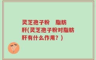 灵芝孢子粉   脂肪肝(灵芝孢子粉对脂肪肝有什么作用？)
