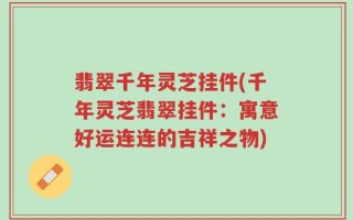 翡翠千年灵芝挂件(千年灵芝翡翠挂件：寓意好运连连的吉祥之物)