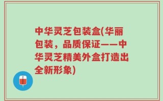 中华灵芝包装盒(华丽包装，品质保证——中华灵芝精美外盒打造出全新形象)
