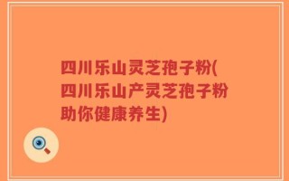 四川乐山灵芝孢子粉(四川乐山产灵芝孢子粉助你健康养生)