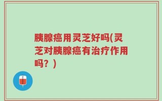 胰腺癌用灵芝好吗(灵芝对胰腺癌有治疗作用吗？)