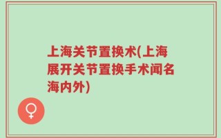 上海关节置换术(上海展开关节置换手术闻名海内外)