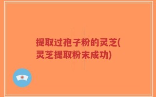 提取过孢子粉的灵芝(灵芝提取粉末成功)