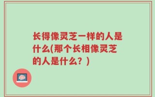 长得像灵芝一样的人是什么(那个长相像灵芝的人是什么？)