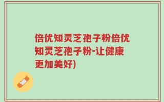 倍优知灵芝孢子粉倍优知灵芝孢子粉-让健康更加美好)