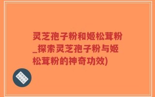 灵芝孢子粉和姬松茸粉_探索灵芝孢子粉与姬松茸粉的神奇功效)