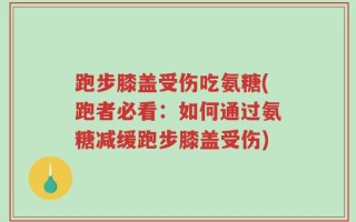 跑步膝盖受伤吃氨糖(跑者必看：如何通过氨糖减缓跑步膝盖受伤)