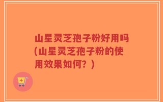 山星灵芝孢子粉好用吗(山星灵芝孢子粉的使用效果如何？)