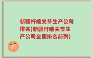 新疆杆端关节生产公司排名(新疆杆端关节生产公司全国排名前列)