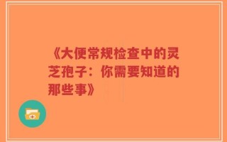 《大便常规检查中的灵芝孢子：你需要知道的那些事》