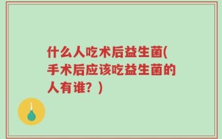 什么人吃术后益生菌(手术后应该吃益生菌的人有谁？)