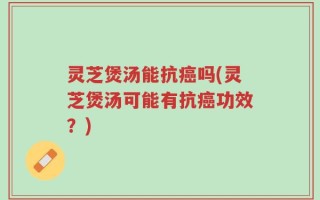 灵芝煲汤能抗癌吗(灵芝煲汤可能有抗癌功效？)