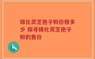 锦化灵芝孢子粉价格多少 探寻锦化灵芝孢子粉的售价