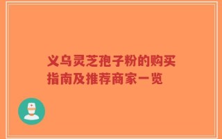 义乌灵芝孢子粉的购买指南及推荐商家一览