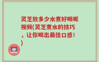 灵芝放多少水煮好喝呢视频(灵芝煮水的技巧，让你喝出最佳口感！)