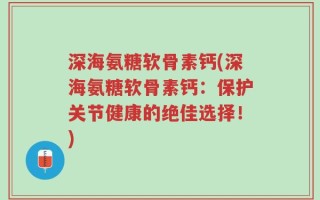 深海氨糖软骨素钙(深海氨糖软骨素钙：保护关节健康的绝佳选择！)