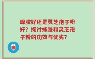 蜂胶好还是灵芝孢子粉好？探讨蜂胶和灵芝孢子粉的功效与优劣？