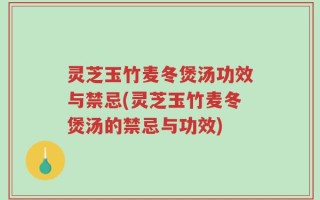 灵芝玉竹麦冬煲汤功效与禁忌(灵芝玉竹麦冬煲汤的禁忌与功效)