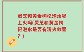 灵芝和黄金枸杞泡水喝上火吗(灵芝和黄金枸杞泡水是否有清火效果？)
