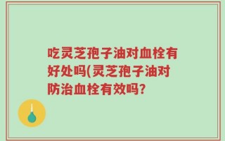 吃灵芝孢子油对血栓有好处吗(灵芝孢子油对防治血栓有效吗？