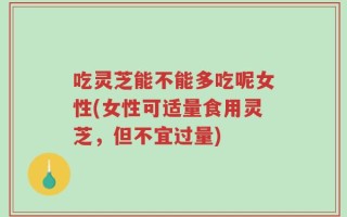 吃灵芝能不能多吃呢女性(女性可适量食用灵芝，但不宜过量)