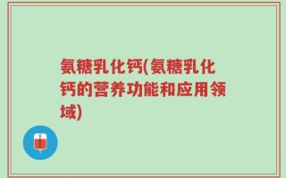 氨糖乳化钙(氨糖乳化钙的营养功能和应用领域)