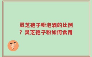 灵芝孢子粉泡酒的比例？灵芝孢子粉如何食用