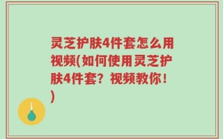 灵芝护肤4件套怎么用视频(如何使用灵芝护肤4件套？视频教你！)