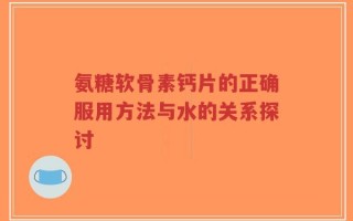 氨糖软骨素钙片的正确服用方法与水的关系探讨