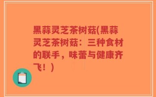 黑蒜灵芝茶树菇(黑蒜灵芝茶树菇：三种食材的联手，味蕾与健康齐飞！)