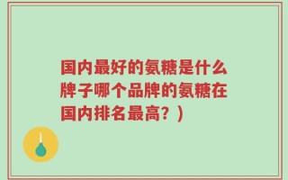 国内最好的氨糖是什么牌子哪个品牌的氨糖在国内排名最高？)