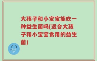 大孩子和小宝宝能吃一种益生菌吗(适合大孩子和小宝宝食用的益生菌)