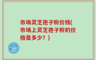 市场灵芝孢子粉价钱(市场上灵芝孢子粉的价格是多少？)