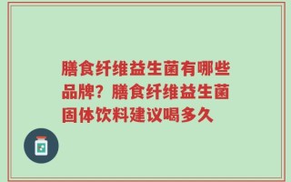 膳食纤维益生菌有哪些品牌？膳食纤维益生菌固体饮料建议喝多久
