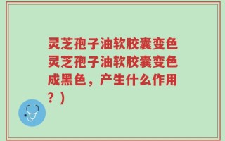 灵芝孢子油软胶囊变色灵芝孢子油软胶囊变色成黑色，产生什么作用？)