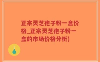 正宗灵芝孢子粉一盒价格_正宗灵芝孢子粉一盒的市场价格分析)