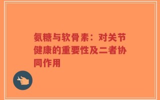 氨糖与软骨素：对关节健康的重要性及二者协同作用