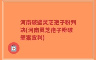 河南破壁灵芝孢子粉判决(河南灵芝孢子粉破壁案宣判)
