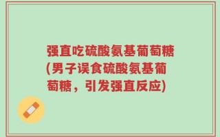 强直吃硫酸氨基葡萄糖(男子误食硫酸氨基葡萄糖，引发强直反应)