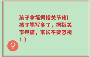 孩子拿笔拇指关节疼(孩子笔写多了，拇指关节疼痛，家长不要忽视！)
