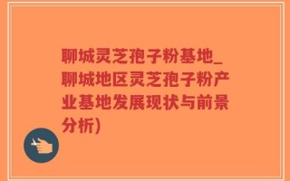 聊城灵芝孢子粉基地_聊城地区灵芝孢子粉产业基地发展现状与前景分析)