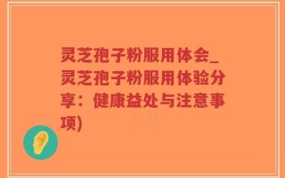 灵芝孢子粉服用体会_灵芝孢子粉服用体验分享：健康益处与注意事项)