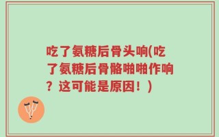 吃了氨糖后骨头响(吃了氨糖后骨骼啪啪作响？这可能是原因！)