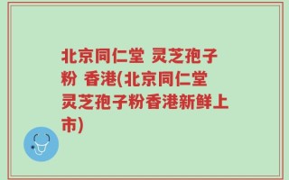 北京同仁堂 灵芝孢子粉 香港(北京同仁堂灵芝孢子粉香港新鲜上市)