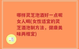 哪样灵芝泡酒好一点呢女人喝(女性适宜的灵芝酒泡制方法，健康美味两相宜)