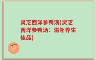 灵芝西洋参鸭汤(灵芝西洋参鸭汤：滋补养生佳品)