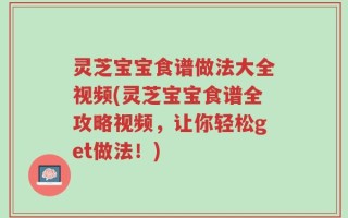 灵芝宝宝食谱做法大全视频(灵芝宝宝食谱全攻略视频，让你轻松get做法！)